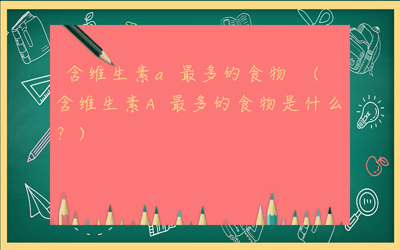 含维生素a最多的食物 (含维生素A最多的食物是什么？)